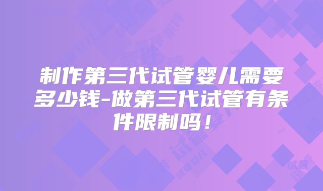 制作第三代试管婴儿需要多少钱-做第三代试管有条件限制吗！