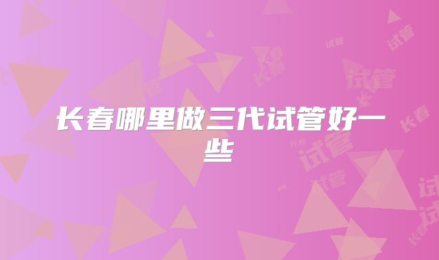 长春哪里做三代试管好一些