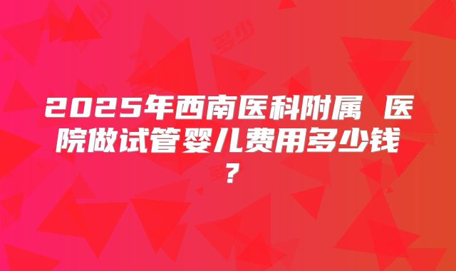 2025年西南医科附属 医院做试管婴儿费用多少钱？