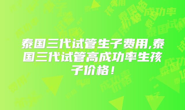 泰国三代试管生子费用,泰国三代试管高成功率生孩子价格!