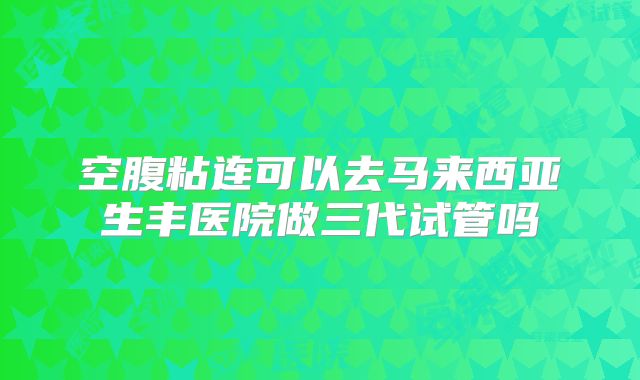 空腹粘连可以去马来西亚生丰医院做三代试管吗