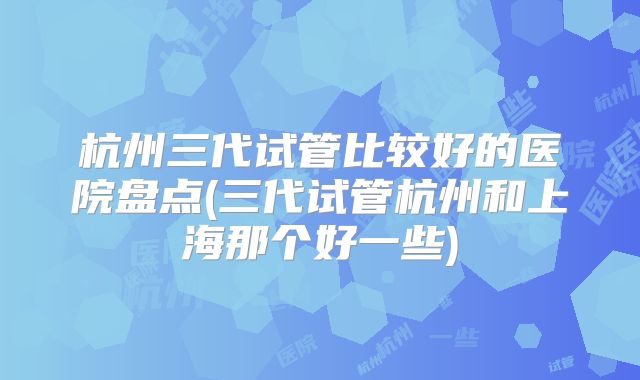 杭州三代试管比较好的医院盘点(三代试管杭州和上海那个好一些)