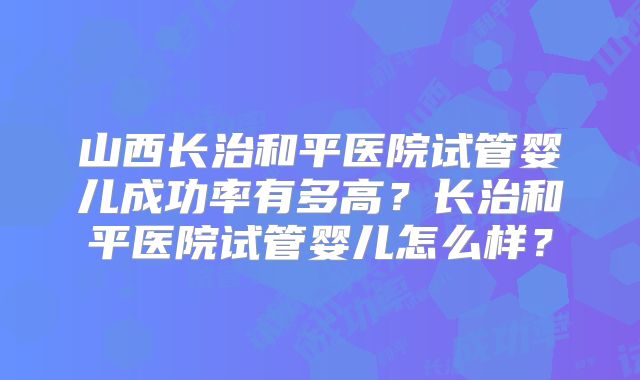 山西长治和平医院试管婴儿成功率有多高？长治和平医院试管婴儿怎么样？
