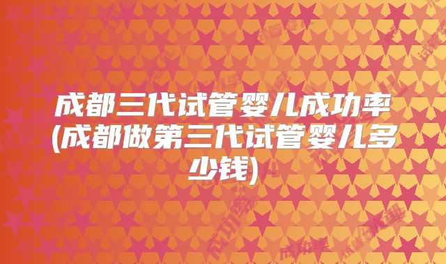 成都三代试管婴儿成功率(成都做第三代试管婴儿多少钱)