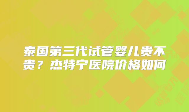 泰国第三代试管婴儿贵不贵？杰特宁医院价格如何