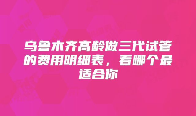 乌鲁木齐高龄做三代试管的费用明细表,看哪个最适合你