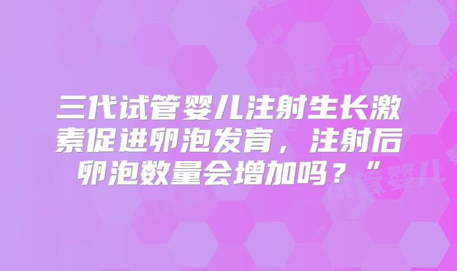 三代试管婴儿注射生长激素促进卵泡发育,注射后卵泡数量会增加吗?”