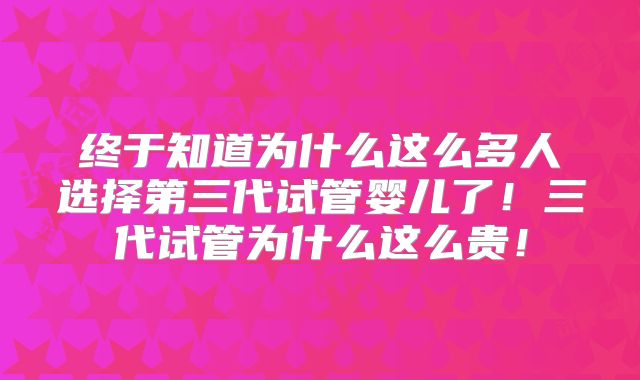 终于知道为什么这么多人选择第三代试管婴儿了!三代试管为什么这么贵!