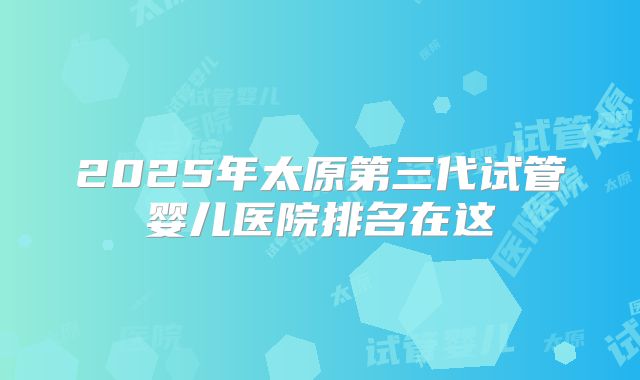 2025年太原第三代试管婴儿医院排名在这