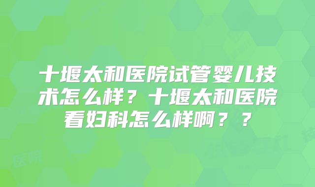 十堰太和医院试管婴儿技术怎么样?十堰太和医院看妇科怎么样啊??