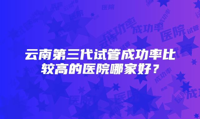 云南第三代试管成功率比较高的医院哪家好？