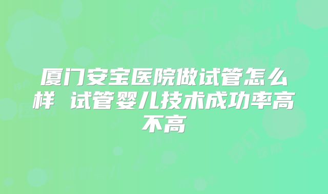 厦门安宝医院做试管怎么样 试管婴儿技术成功率高不高