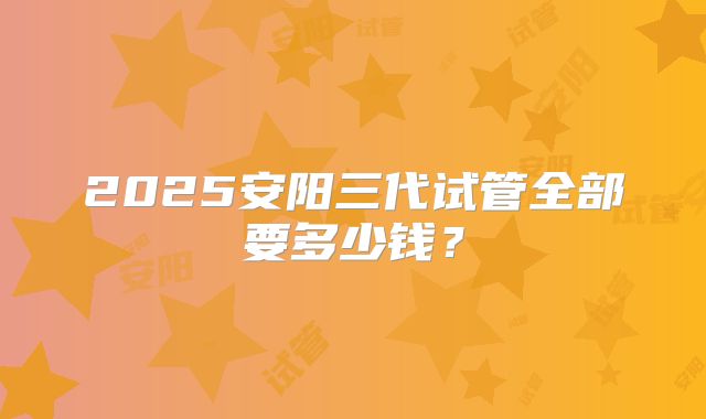 2025安阳三代试管全部要多少钱？