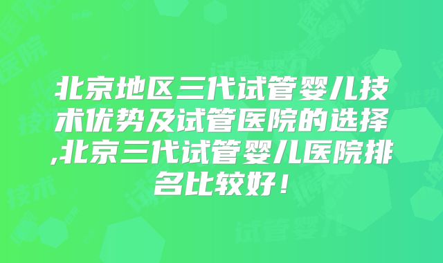 北京地区三代试管婴儿技术优势及试管医院的选择,北京三代试管婴儿医院排名比较好！