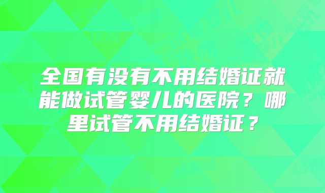 全国有没有不用结婚证就能做试管婴儿的医院?哪里试管不用结婚证?