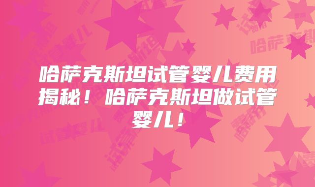 哈萨克斯坦试管婴儿费用揭秘！哈萨克斯坦做试管婴儿！
