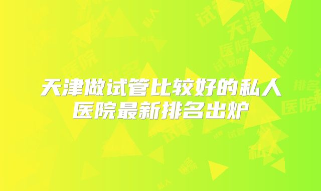 天津做试管比较好的私人医院最新排名出炉