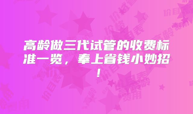 高龄做三代试管的收费标准一览，奉上省钱小妙招！