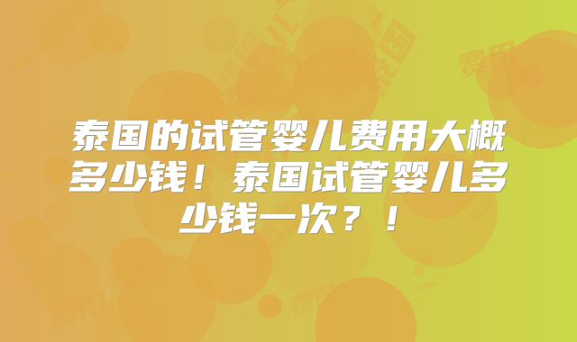 泰国的试管婴儿费用大概多少钱！泰国试管婴儿多少钱一次？！