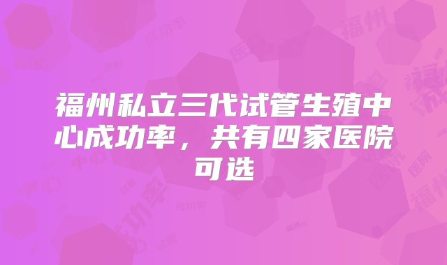福州私立三代试管生殖中心成功率，共有四家医院可选