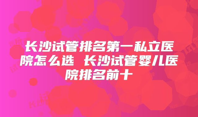 长沙试管排名第一私立医院怎么选 长沙试管婴儿医院排名前十