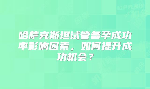 哈萨克斯坦试管备孕成功率影响因素,如何提升成功机会?