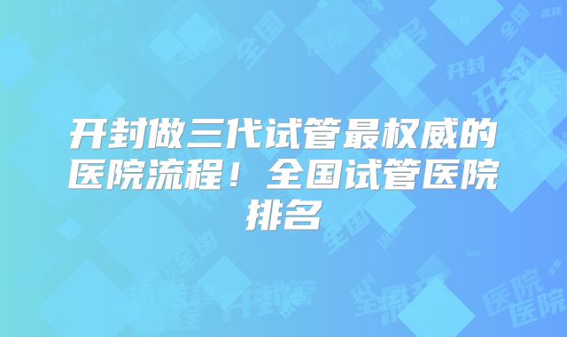开封做三代试管最权威的医院流程!全国试管医院排名
