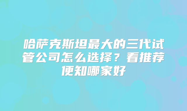 哈萨克斯坦最大的三代试管公司怎么选择?看推荐便知哪家好