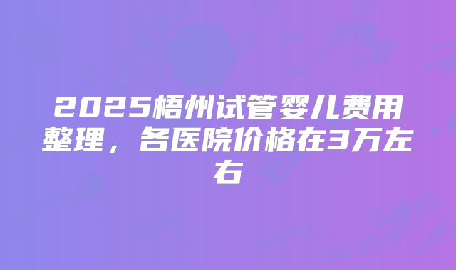2025梧州试管婴儿费用整理,各医院价格在3万左右