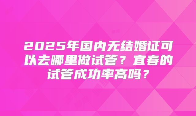 2025年国内无结婚证可以去哪里做试管？宜春的试管成功率高吗？
