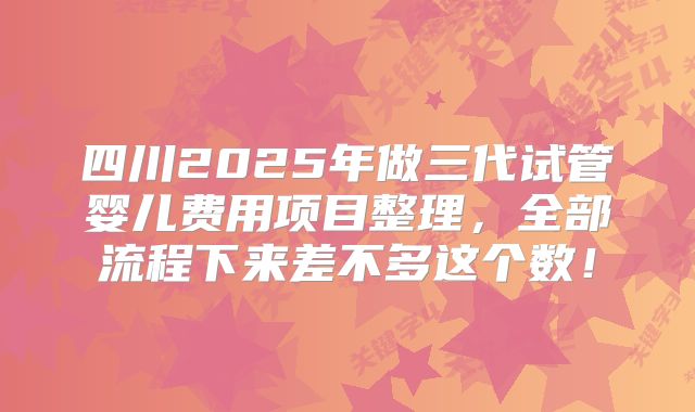 四川2025年做三代试管婴儿费用项目整理,全部流程下来差不多这个数!