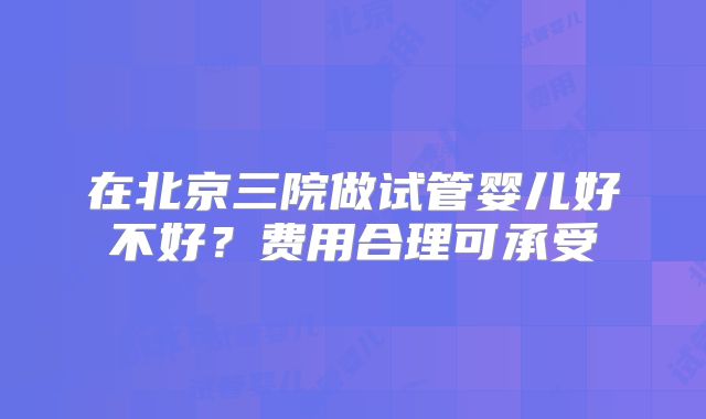 在北京三院做试管婴儿好不好?费用合理可承受