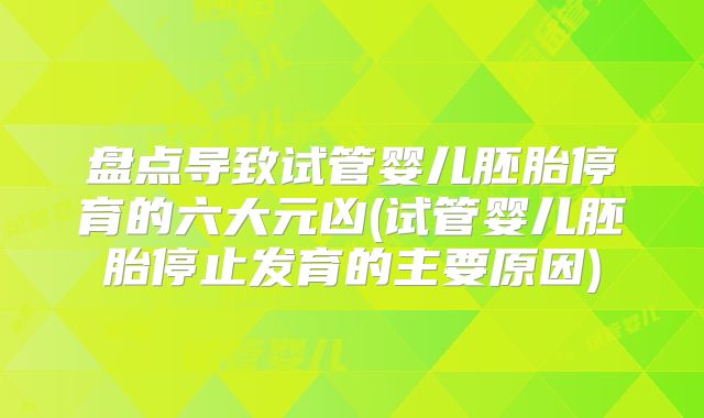 盘点导致试管婴儿胚胎停育的六大元凶(试管婴儿胚胎停止发育的主要原因)