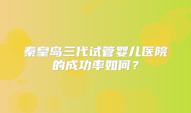 秦皇岛三代试管婴儿医院的成功率如何？