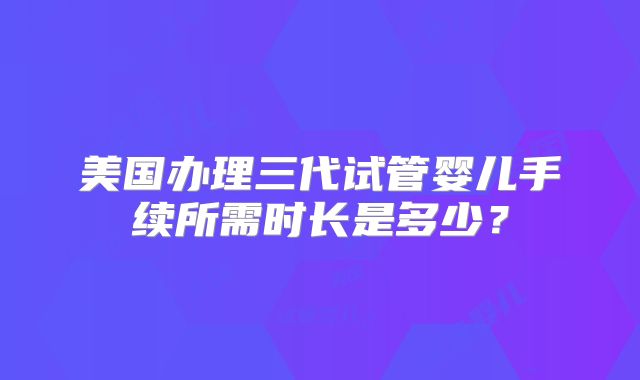 美国办理三代试管婴儿手续所需时长是多少?