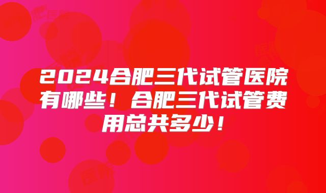 2024合肥三代试管医院有哪些!合肥三代试管费用总共多少!