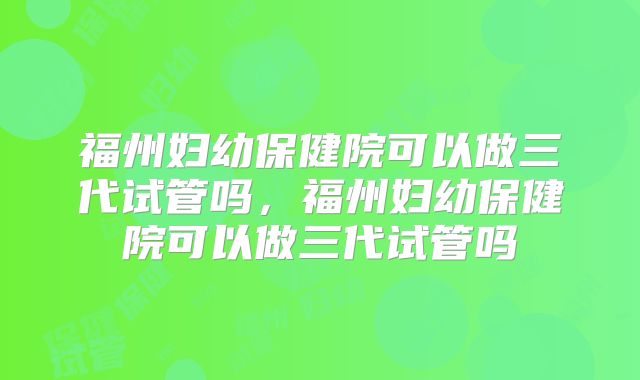 福州妇幼保健院可以做三代试管吗,福州妇幼保健院可以做三代试管吗