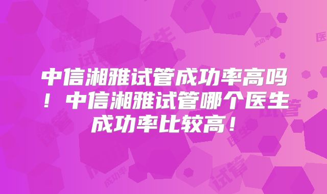 中信湘雅试管成功率高吗！中信湘雅试管哪个医生成功率比较高！