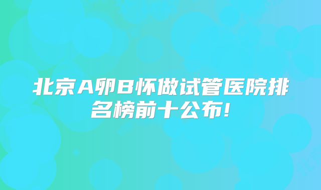北京A卵B怀做试管医院排名榜前十公布!