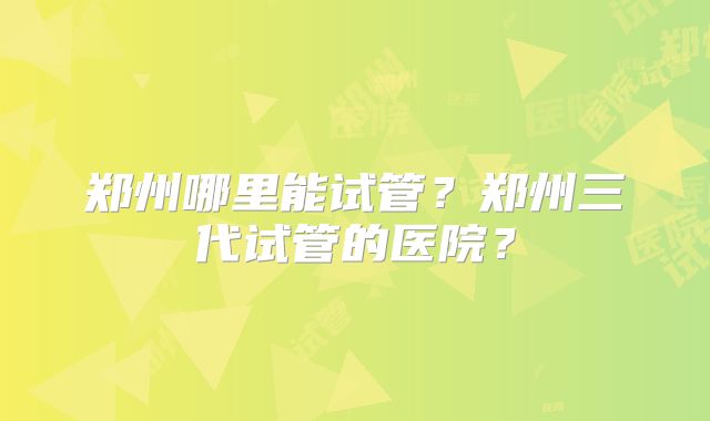 郑州哪里能试管？郑州三代试管的医院？