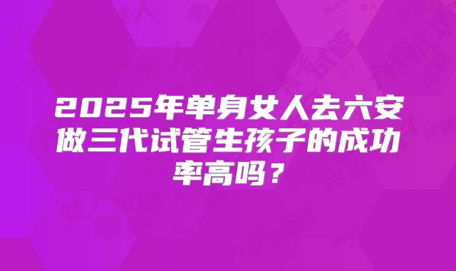 2025年单身女人去六安做三代试管生孩子的成功率高吗?