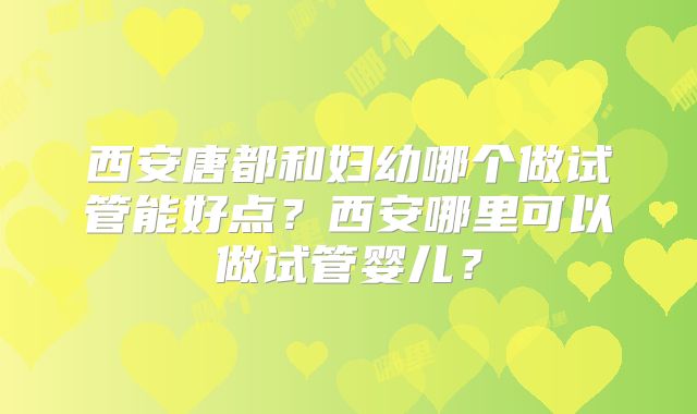 西安唐都和妇幼哪个做试管能好点？西安哪里可以做试管婴儿？