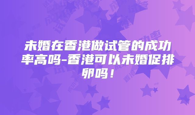 未婚在香港做试管的成功率高吗-香港可以未婚促排卵吗！