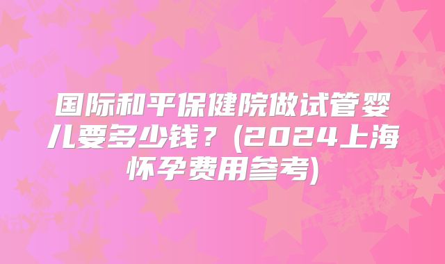 国际和平保健院做试管婴儿要多少钱?(2024上海怀孕费用参考)