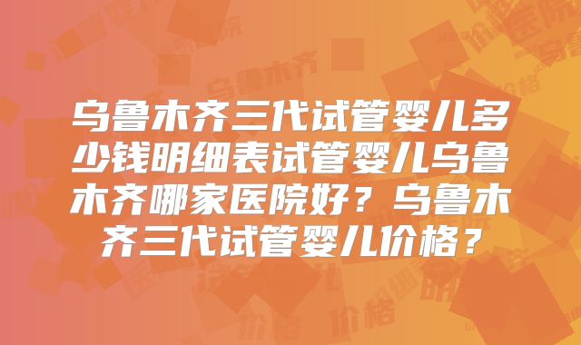乌鲁木齐三代试管婴儿多少钱明细表试管婴儿乌鲁木齐哪家医院好?乌鲁木齐三代试管婴儿价格?