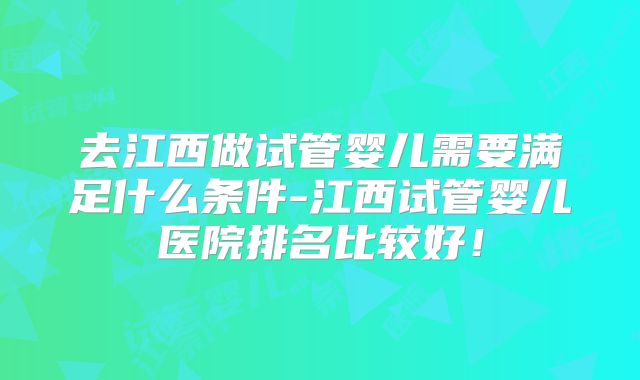 去江西做试管婴儿需要满足什么条件-江西试管婴儿医院排名比较好!