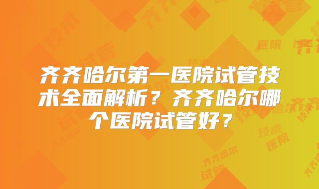 齐齐哈尔第一医院试管技术全面解析?齐齐哈尔哪个医院试管好?