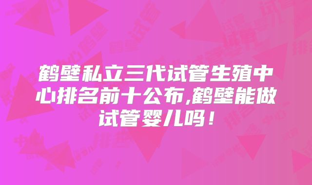 鹤壁私立三代试管生殖中心排名前十公布,鹤壁能做试管婴儿吗！