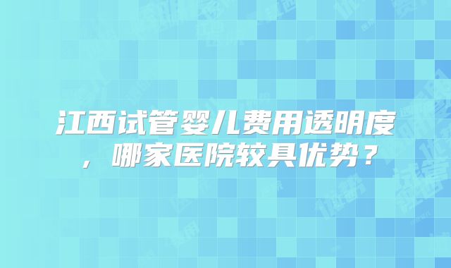 江西试管婴儿费用透明度，哪家医院较具优势？