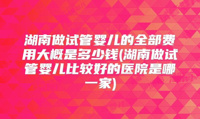 湖南做试管婴儿的全部费用大概是多少钱(湖南做试管婴儿比较好的医院是哪一家)